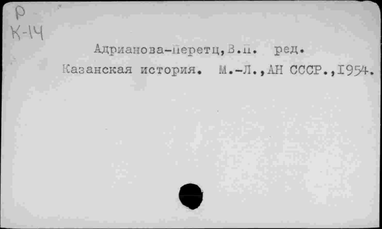 ﻿р ■'
Адрианова-иеретц,В.н. ред.
Казанская история. М.-Л.,АН СССР.,1954